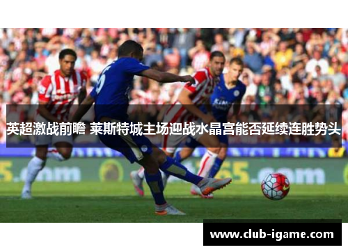 英超激战前瞻 莱斯特城主场迎战水晶宫能否延续连胜势头 英超激战前瞻 莱斯特城主场迎战水晶宫能否延续连胜势头