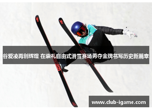 谷爱凌再创辉煌 在崇礼自由式滑雪赛场勇夺金牌书写历史新篇章 谷爱凌再创辉煌 在崇礼自由式滑雪赛场勇夺金牌书写历史新篇章