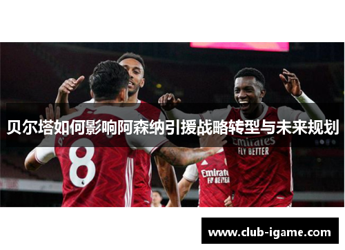 贝尔塔如何影响阿森纳引援战略转型与未来规划