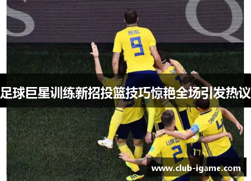 足球巨星训练新招投篮技巧惊艳全场引发热议