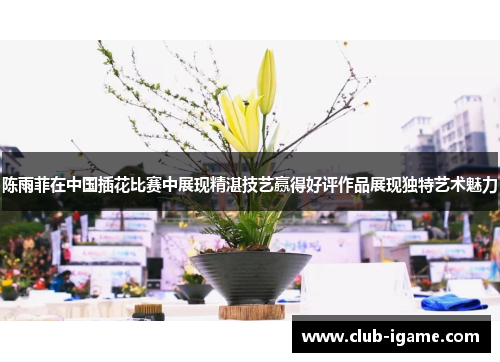 陈雨菲在中国插花比赛中展现精湛技艺赢得好评作品展现独特艺术魅力 陈雨菲在中国插花比赛中展现精湛技艺赢得好评作品展现独特艺术魅力