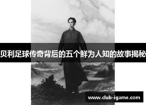 贝利足球传奇背后的五个鲜为人知的故事揭秘