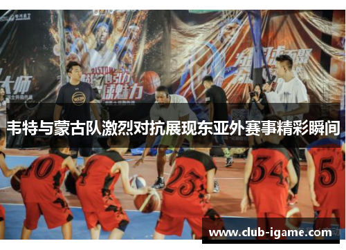 韦特与蒙古队激烈对抗展现东亚外赛事精彩瞬间