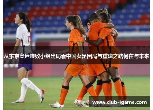 从东京奥运惨败小组出局看中国女足困局与重建之路何在与未来 从东京奥运惨败小组出局看中国女足困局与重建之路何在与未来