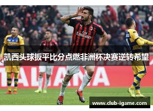 凯西头球扳平比分点燃非洲杯决赛逆转希望