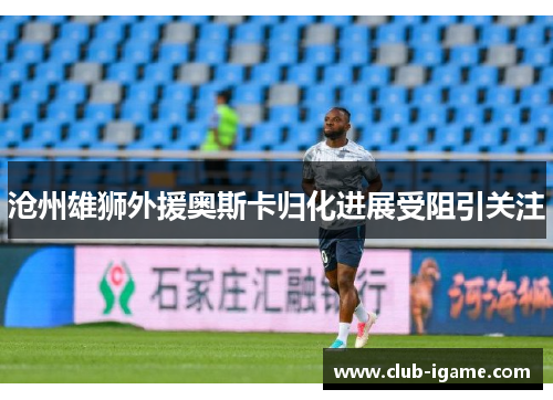 沧州雄狮外援奥斯卡归化进展受阻引关注 沧州雄狮外援奥斯卡归化进展受阻引关注