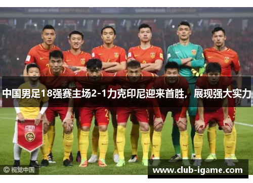 中国男足18强赛主场2-1力克印尼迎来首胜，展现强大实力